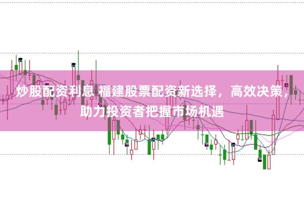 炒股配资利息 福建股票配资新选择，高效决策，助力投资者把握市场机遇