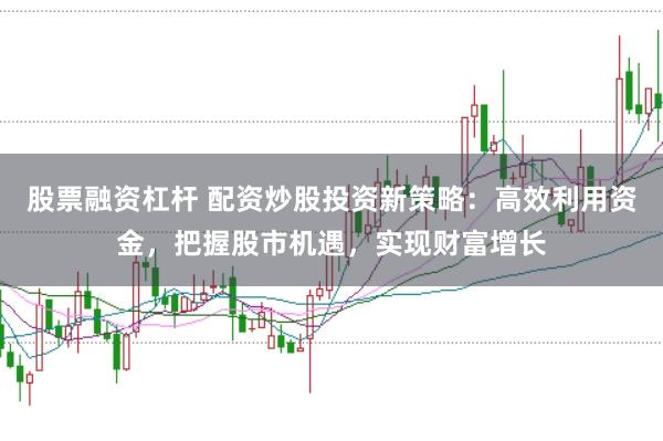股票融资杠杆 配资炒股投资新策略：高效利用资金，把握股市机遇，实现财富增长