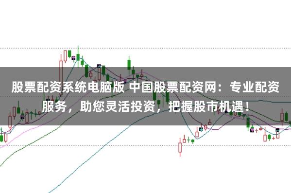 股票配资系统电脑版 中国股票配资网：专业配资服务，助您灵活投资，把握股市机遇！