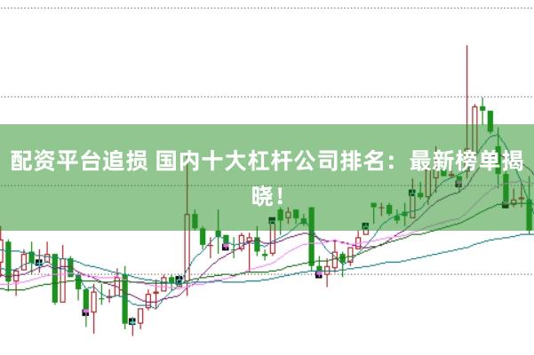 配资平台追损 国内十大杠杆公司排名：最新榜单揭晓！