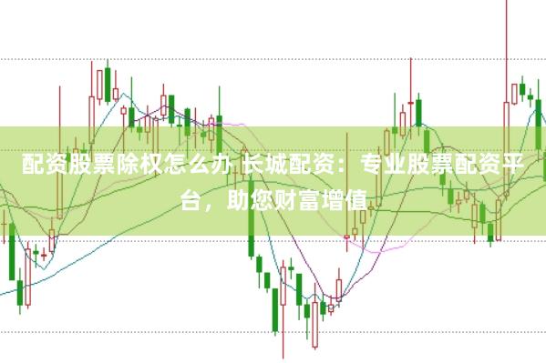 配资股票除权怎么办 长城配资：专业股票配资平台，助您财富增值