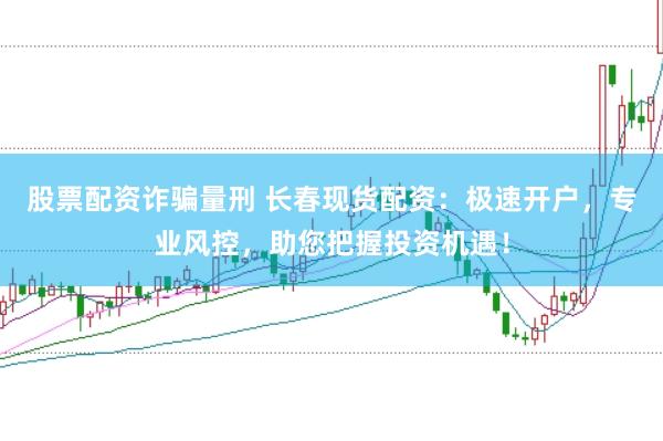 股票配资诈骗量刑 长春现货配资：极速开户，专业风控，助您把握投资机遇！