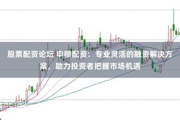 股票配资论坛 申穆配资：专业灵活的融资解决方案，助力投资者把握市场机遇