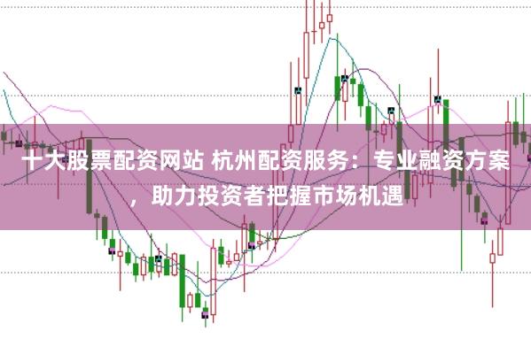 十大股票配资网站 杭州配资服务：专业融资方案，助力投资者把握市场机遇