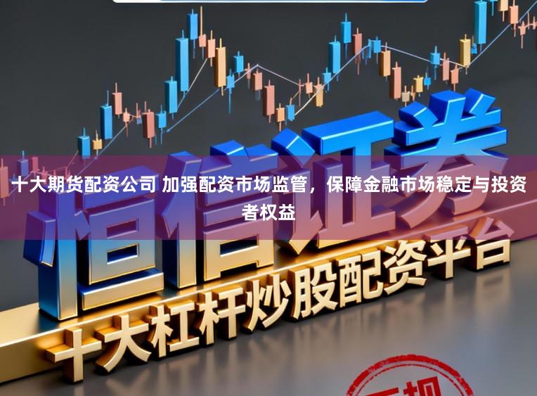 十大期货配资公司 加强配资市场监管，保障金融市场稳定与投资者权益