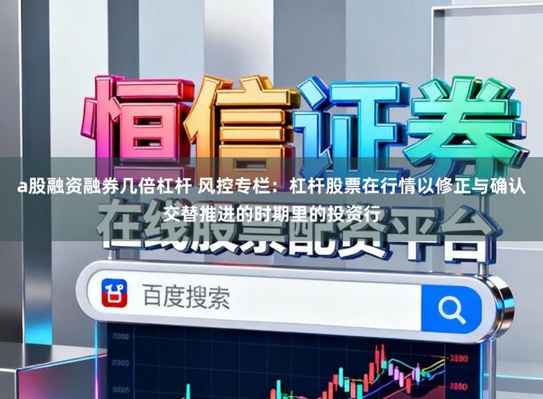 a股融资融券几倍杠杆 风控专栏:杠杆股票在行情以修正与确认交替推进的时期里的投资行