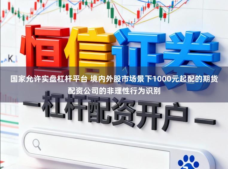国家允许实盘杠杆平台 境内外股市场景下1000元起配的期货配资公司的非理性行为识别