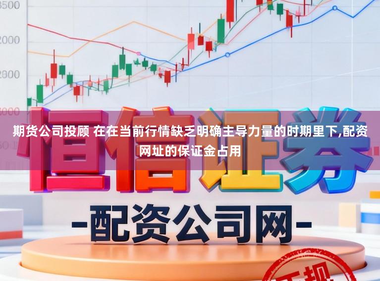 期货公司投顾 在在当前行情缺乏明确主导力量的时期里下，配资网址的保证金占用