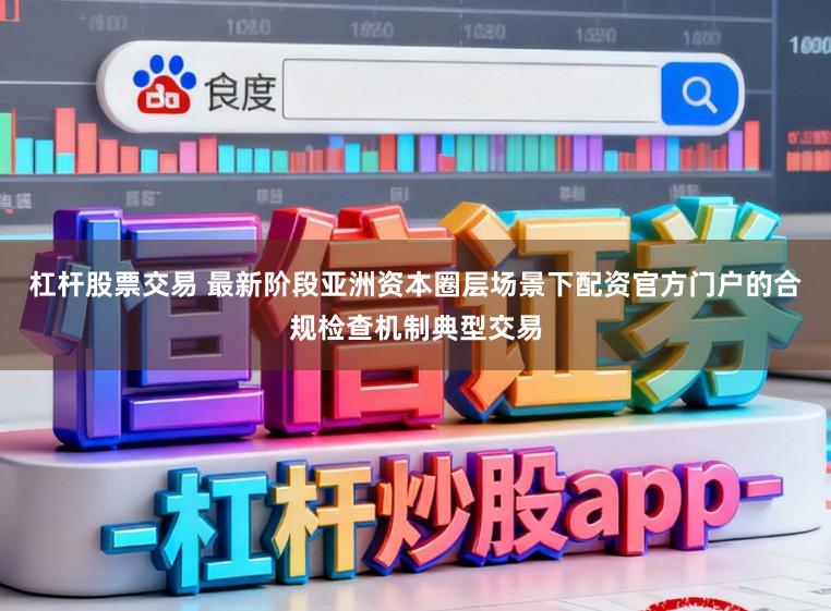 杠杆股票交易 最新阶段亚洲资本圈层场景下配资官方门户的合规检查机制典型交易