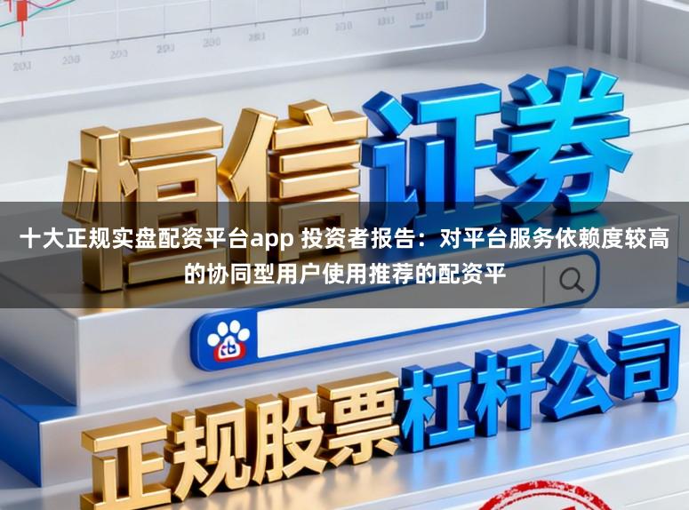 十大正规实盘配资平台app 投资者报告：对平台服务依赖度较高的协同型用户使用推荐的配资平