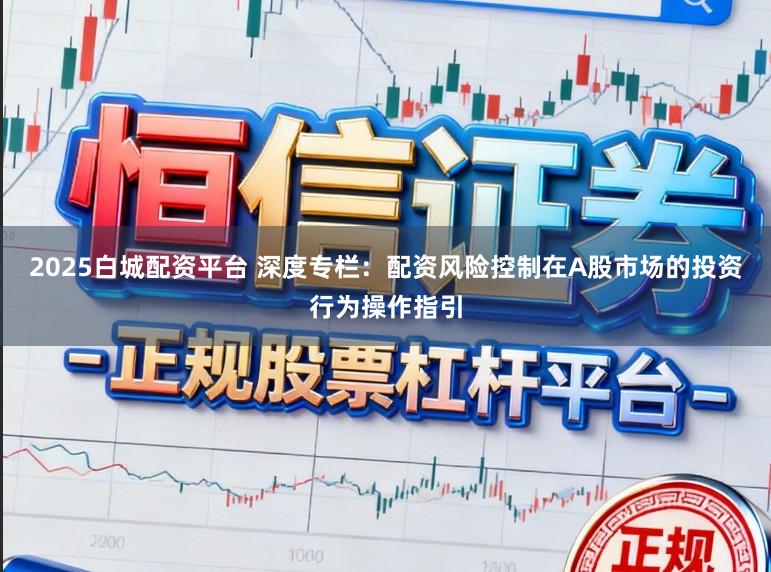 2025白城配资平台 深度专栏：配资风险控制在A股市场的投资行为操作指引