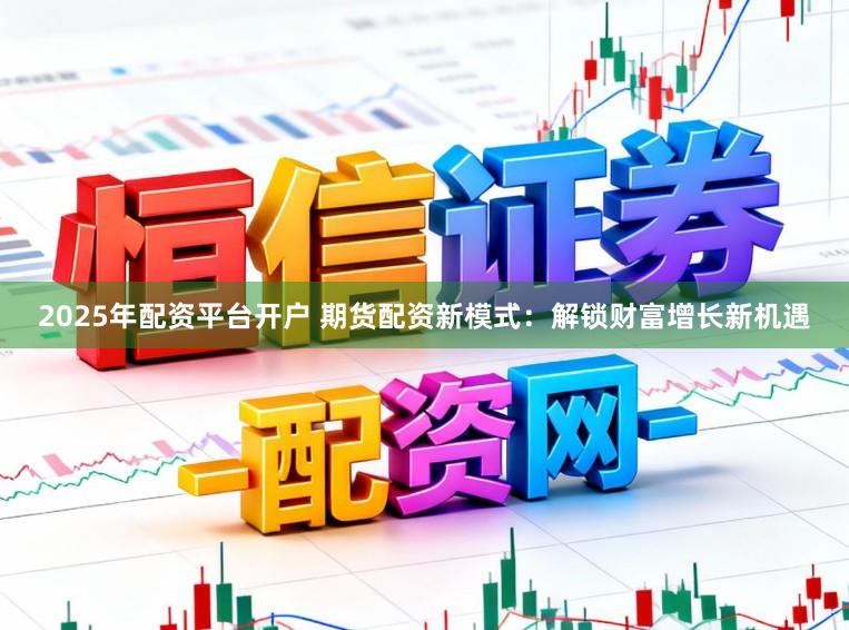 2025年配资平台开户 期货配资新模式：解锁财富增长新机遇