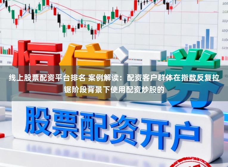 线上股票配资平台排名 案例解读：配资客户群体在指数反复拉锯阶段背景下使用配资炒股的