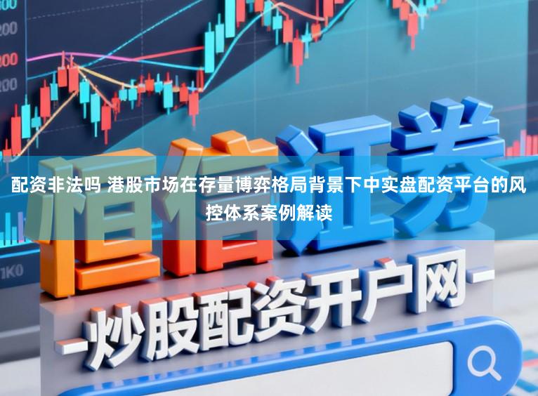 配资非法吗 港股市场在存量博弈格局背景下中实盘配资平台的风控体系案例解读