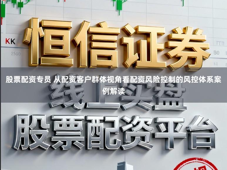 股票配资专员 从配资客户群体视角看配资风险控制的风控体系案例解读