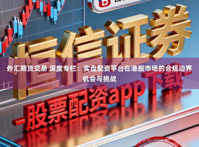 外汇期货交易 深度专栏：实盘配资平台在港股市场的合规边界机会与挑战