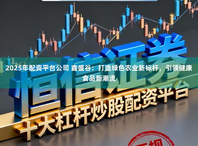 2025年配资平台公司 鑫盛谷：打造绿色农业新标杆，引领健康食品新潮流