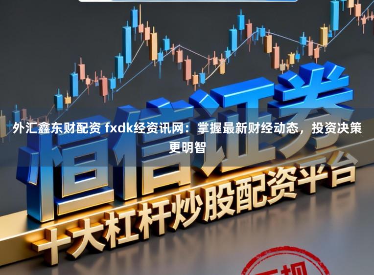 外汇鑫东财配资 fxdk经资讯网：掌握最新财经动态，投资决策更明智